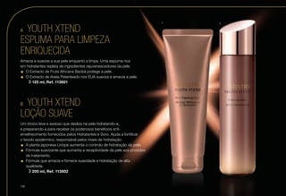 A	 YOUTH XTEND
ESPUMA PARA LIMPEZA
ENRIQUECIDA
Amacia e suavize a sua pele enquanto a limpa. Uma espuma rica
em hidratantes repleta de ingredientes rejuvenescedores da pele.
•	O Extracto de Fruta Africana Baobá protege a pele.
•	O Extracto de Aveia Patenteado nos EUA suaviza e amacia a pele.
u l  125 ml, Ref. 113801
B	 YOUTH XTEND
LOÇÃO SUAVE
Um tónico leve e sedoso que desliza na pele hidratando-a,
e preparando-a para receber os poderosos benefícios anti-
envelhecimento fornecidos pelos Hidratantes e Soro. Ajuda a fortificar
o tecido epidérmico, responsável pelos níveis de hidratação.
•	A planta japonesa Liríope aumenta o controlo de hidratação da pele.
•	Fórmula suavizante que aumenta a receptividade da pele aos produtos
de tratamento.
•	Fórmula que amacia e fornece suavidade e hidratação de alta
qualidade.
u l  200 ml, Ref. 113802
A B
/16
 