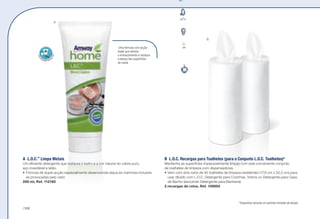 A	L.O.C.™
Limpa Metais
Um eficiente detergente que restaura o lustro e a cor natural do cobre puro,
aço inoxidável e latão.
•	Fórmula de dupla acção especialmente desenvolvida ataca as manchas inclusive
as provocadas pelo calor.
200 ml, Ref. 112160
Uma fórmula com acção
dupla que elimina
o embaciamento e restaura
a beleza das superfícies
de metal.
*Disponível durante um período limitado de tempo.
B	 L.O.C. Recargas para Toalhetes (para o Conjunto L.O.C. Toalhetes)*
Mantenha as superfícies impecavelmente limpas com este conveniente conjunto
de toalhetes de limpeza com dispensadores.
•	Vem com dois rolos de 40 toalhetes de limpeza resistentes (17,8 cm x 20,3 cm) para
usar diluído com L.O.C. Detergente para Cozinhas, Vidros ou Detergente para Casa
de Banho (excluindo Detergente para Banheira).
2 recargas de rolos, Ref. 109893
A
B
/168
 