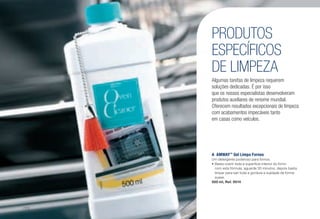 A	AMWAY™
Gel Limpa Fornos
Um detergente poderoso para fornos.
•	Basta cobrir toda a superfície interior do forno
com esta fórmula, aguarde 30 minutos, depois basta
limpar para sair toda a gordura e sujidade de forma
suave.
500 ml, Ref. 0014
PRODUTOS
ESPECÍFICOS
DE LIMPEZA
Algumas tarefas de limpeza requerem
soluções dedicadas. É por isso
que os nossos especialistas desenvolveram
produtos auxiliares de renome mundial.
Oferecem resultados excepcionais de limpeza
com acabamentos impecáveis tanto
em casas como veículos.
A
/172
 