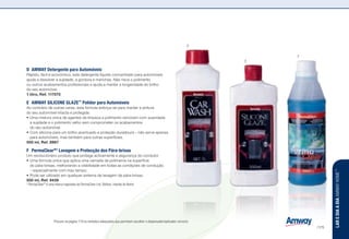 n z l w u s ] : Procure na página 179 os símbolos adequados que permitam escolher o dispensador/aplicador correcto.
D	 AMWAY Detergente para Automóveis
Rápido, fácil e económico, este detergente líquido concentrado para automóveis
ajuda a dissolver a sujidade, a gordura e manchas. Não risca o polimento
ou outros acabamentos profissionais e ajuda a manter a longevidade do brilho
do seu automóvel.
1 litro, Ref. 117075 n u
E	 AMWAY SILICONE GLAZE™
Polidor para Automóveis
Ao contrário de outras ceras, esta fórmula esforça-se para manter a pintura
do seu automóvel intacta e protegida.
•	Uma mistura única de agentes de limpeza e polimento removem com suavidade
a sujidade e o polimento velho sem comprometer os acabamentos
do seu automóvel.
•	Com silicone para um brilho acentuado e proteção duradoura – não serve apenas
para automóveis, mas também para outras superfícies.
500 ml, Ref. 8967
F	PermaClear®†
Lavagem e Protecção dos Pára-brisas
Um revolucionário produto que protege activamente a segurança do condutor.
•	Uma fórmula única que aplica uma camada de polímeros na superfície
do pára-brisas, melhorando a visibilidade em todas as condições de condução
– especialmente com mau tempo.
•	Pode ser utilizado em qualquer sistema de lavagem de pára-brisas.
500 ml, Ref. 9439
†
PermaClear®
é uma marca registada da PermaClear Ltd, Belfast, Irlanda do Norte
D
E
F
LAREDIAADIAAMWAYHOME™
/175
 