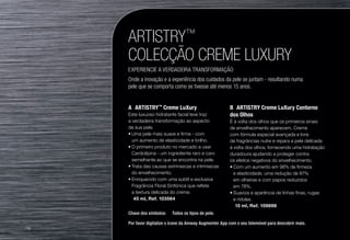 ARTISTRY™
COLECÇÃO CREME LUXURY
EXPERIENCIE A VERDADEIRA TRANSFORMAÇÃO
Onde a inovação e a experiência dos cuidados da pele se juntam - resultando numa
pele que se comporta como se tivesse até menos 15 anos.
A	ARTISTRY™
Creme LuXury
Este luxuoso hidratante facial leve traz
a verdadeira transformação ao aspecto
da sua pele.
•	Uma pele mais suave e firme - com
um aumento de elasticidade e brilho.
•	O primeiro produto no mercado a usar
Cardiolipina - um ingrediente raro e caro
semelhante ao que se encontra na pele.
•	Trata das causas extrínsecas e intrínsecas
do envelhecimento.
•	Enriquecido com uma subtil e exclusiva
Fragrância Floral Sinfónica que reflete
a textura delicada do creme.
u 45 ml, Ref. 103564
B	 ARTISTRY Creme LuXury Contorno
dos Olhos
É à volta dos olhos que os primeiros sinais
de envelhecimento aparecem. Creme
com fórmula especial avançada e livre
de fragrâncias nutre e repara a pele delicada
à volta dos olhos, fornecendo uma hidratação
duradoura ajudando a proteger contra
os efeitos negativos do envelhecimento.
•	Com um aumento em 98% de firmeza
e elasticidade, uma redução de 87%
em olheiras e com papos reduzidos
em 78%.
•	Suaviza a aparência de linhas finas, rugas
e rídulas.
u 15 ml, Ref. 109698
Chave dos símbolos: u Todos os tipos de pele.
Por favor digitalize o ícone da Amway Augmenter App com o seu telemóvel para descobrir mais.
/18
 