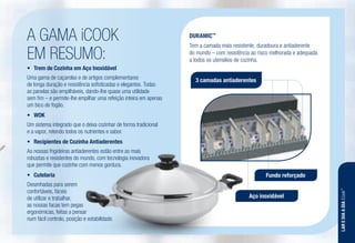 A GAMA iCOOK
EM RESUMO:
•	 Trem de Cozinha em Aço Inoxidável
Uma gama de caçarolas e de artigos complementares
de longa duração e resistência sofisticadas e elegantes. Todas
as panelas são empilháveis, dando-lhe quase uma utilidade
sem fim – e permite-lhe empilhar uma refeição inteira em apenas
um bico de fogão.
•	 WOK
Um sistema integrado que o deixa cozinhar de forma tradicional
e a vapor, retendo todos os nutrientes e sabor.
•	 Recipientes de Cozinha Antiaderentes
As nossas frigideiras antiaderentes estão entre as mais
robustas e resistentes do mundo, com tecnologia inovadora
que permite que cozinhe com menos gordura.
•	 Cutelaria
Desenhadas para serem
confortáveis, fáceis
de utilizar e trabalhar,
as nossas facas tem pegas
ergonómicas, feitas a pensar
num fácil controlo, posição e estabilidade.
DURAMIC™
Tem a camada mais resistente, duradoura e antiaderente
do mundo – com resistência ao risco melhorada e adequada
a todos os utensilios de cozinha.
3 camadas antiaderentes
Fundo reforçado
Aço inoxidável
LAREDIAADIAiCook™
 