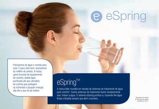 eSpring™
A marca líder mundial em vendas de sistemas de tratamento de água
para cozinha*. Outros sistemas de tratamento fazem simplesmente
isso: tratam a água. O sistema eSpring purifica-a, trazendo-lhe água
limpa e límpida sempre que abrir a torneira.
Precisamos de água e comida para
viver. E para viver bem, precisamos
do melhor de ambos. A nossa
gama luxuosa de equipamento
de cozinha, desde água
purificada até aos utensílios
de cozinha que protegem
os nutrientes e poupam energia,
dão-lhe o que há de melhor.
*Baseado num estudo
de mercado de vendas
mundiais em 2011.
 