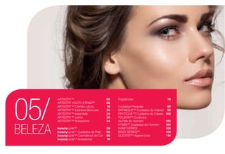 BELEZA
05/
ARTISTRY™	 06
ARTISTRY YOUTH XTEND™	 08
ARTISTRY™ Creme LuXury	 18
ARTISTRY™ Intensive Skincare	 20
ARTISTRY™ essentials	 24
ARTISTRY™ colour	 36
ARTISTRY™ Acessórios	 54
beautycycle™	 56
beautycycle™ Cuidados da Pele	 60
beautycycle™ Cosméticos de Cor	 68
beautycycle™ Acessórios	 76
Fragrâncias	 78
Cuidados Pessoais	 88
SATINIQUE™ Cuidados do Cabelo	 90
PROTIQUE™ Cuidados do Cabelo	 100
TOLSOM™ Cuidados
da Pele do Homem	 102
HYMM™ Cuidados do Homem	 104
HAND SERIES	 106
BODY SERIES™	 108
GLISTER™ Higiene Oral	 114
 