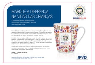 Para mais informações, por favor ligue 21 470 44 00 ou escreva para
o endereço inscrito no verso desta brochura.
MARQUE A DIFERENÇA
NA VIDAS DAS CRIANÇAS
A Amway teve sempre orgulho do nosso
compromisso com a sociedade e da nossa
responsabilidade social.
Desde 2003, a nossa Campanha para as Crianças Amway One by One tem sido
baseada numa filosofia de proporcionar oportunidades, a uma pessoa de cada vez.
É o resultado do nosso modelo de negócio: indivíduos que trabalham juntos para
criar algo mais do que alguma vez pensaram conseguir sozinhos.
Em 2013, a Campanha para as Crianças Amway One by One celebra dez anos de
existência. Dez milhões de crianças receberam a ajuda da Campanha One by One.
Isto foi possível devido aos Empresários Amway e aos trabalhadores da Amway,
angariando 190 milhões de dólares e doando 2,7 milhões de horas de voluntariado
para esta causa. Agradecemos o apoio de todos.
Ao adquirir a Caneca One by One que celebra o 10º aniversário da campanha,
com desenhos efectuados pelas crianças, poderá ajudar a proporcionar novas
oportunidades para crianças desfavorecidas.
Amway™ Caneca One by One
Ref. 118084
 