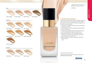 106182 Espresso
106178
*Golden
FRIO
NEUTRO
QUENTE
B	 ARTISTRY Base Equilibrante
Uma base suave, leve que diminui o aspecto das linhas
finas e poros, criando um acabamento mate perfeito
que dura todo o dia. O FPS 20 incluído protege contra
os raios nocivos UVA/UVB
•	O exclusivo Complexo Tri-Balance sela a hidratação,
controlando o brilho.
•	A Tecnologia de Tom Ideal adapta-se intuitivamente
ao tom da sua pele.
•	A exclusiva Tecnologia Aura de Protecção defende
a pele dos ataque dos radicais livres nocivos.
•	A tecnologia natural de micro-esponjas absorve
600% do seu peso em óleo, ajudando a controlar
a oleosidade durante todo o dia.
•	Base de cobertura média, é adequado para pele
mista a oleosa.
n 30 ml
106162 Chablis 106169 Chiffon
106179 Toffee
106161
*Pearl
106166 Shell
Devido a limitações nos processos de impressão, considere os tons
apresentados como aproximados.
106176
*Plush 106183
*Mink
106167 Linen 106174 Natural
106180 Cappuccino
106165
*Bone 106171
*Sand
* Disponível até ao limite dos stocks.
B
BELEZAARTISTRY™
/39
 
