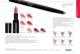 C
FRIO
QUENTE
109513
*Candy 109510
*Pom Pom
109505
*Glace
NEUTRO
109507
*Gloss 109512
*Sandrine109506
*Gleam 109508
*Madeira
Devido a limitações nos processos de impressão, considere os tons apresentados como aproximados. Chave dos símbolos T Creme Metálico v Creme Acetinado J Creme Brilhante
* Disponível até ao limite dos stocks.
B	 ARTISTRY Baton com Brilho FPS 15
Cor multidimensional com poderosos ingredientes naturais para um visual mais
volumoso, brilhante e que é duradouro.
•	Fórmula com alto brilho que lhe dá um brilho luminiscente.
•	Super-enriquecido com vitaminas A,C e E antioxidantes e aloé vera suavizante que
ajuda a proteger e amaciar os lábios e reduz a aparência das linhas finas.
•	O FPS 15 protege os lábios contra os raios UV nocivos e os poluentes ambientais.
3.8 g
NEUTRO
102946
*Nuance 102948
*Downtown 102949
*Maven
C	 ARTISTRY Delineador Definidor de Lábios
Um delineador de lábios de dupla ponta especialmente
criado, numa vasta escolha de bonitos tons.
•	Rode o lápis de lábios para uma aplicação fácil de cor
que dura muitas horas.
•	O pincel incluído para lábios mistura e suaviza a linha
dos lábios e preenche os lábios com cor.
•	A forma oval permite uma aplicação para uma forma
precisa.
0.22 g
109515
*Gorgeous
102947
*Discretion 102951
*Shape 102950
*Savoy
FRIO QUENTE
B
BELEZAARTISTRY™
/49
 