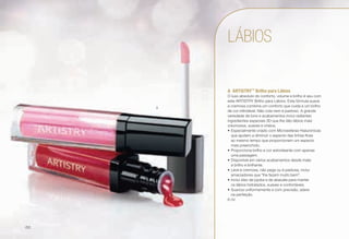 A	ARTISTRY™
Brilho para Lábios
O luxo absoluto do conforto, volume e brilho é seu com
este ARTISTRY Brilho para Lábios. Esta fórmula suave
e cremosa combina um conforto que cuida e um brilho
de cor infindável. Não cola nem é pastoso. A grande
variedade de tons e acabamentos inclui radiantes
ingredientes especiais 3D que lhe dão lábios mais
volumosos, suaves e cheios.
•	Especialmente criado com Microesferas Hialurónicas
que ajudam a diminuir o aspecto das linhas finas
ao mesmo tempo que proporcionam um aspecto
mais preenchido.
•	Proporciona brilho e cor estonteante com apenas
uma passagem.
•	Disponível em vários acabamentos desde mate
a brilho e brilhante.
•	Leve e cremosa, não pega ou é pastosa, inclui
amaciadores que "lhe fazem muito bem".
•	Inclui óleo de jojoba e de abacate para manter
os lábios hidratados, suaves e confortáveis.
•	Suaviza uniformemente e com precisão, adere
na perfeição.
6 ml
A
LÁBIOS
/50
 