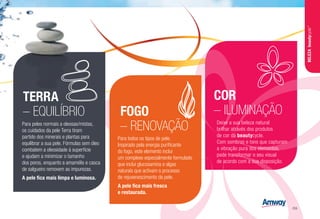 TERRA
– EQUILÍBRIO FOGO
– RENOVAÇÃO
COR
– ILUMINAÇÃO
Para peles normais a oleosas/mistas,
os cuidados da pele Terra tiram
partido dos minerais e plantas para
equilibrar a sua pele. Fórmulas sem óleo
combatem a oleosidade à superfície
e ajudam a minimizar o tamanho
dos poros, enquanto a amamélis e casca
de salgueiro removem as impurezas.
A pele fica mais limpa e luminosa.
Para todos os tipos de pele.
Inspirado pela energia purificante
do fogo, este elemento inclui
um complexo especialmente formulado
que inclui glucosamina e algas
naturais que activam o processo
de rejuvenescimento da pele.
A pele fica mais fresca
e restaurada.
Deixe a sua beleza natural
brilhar através dos produtos
de cor da beautycycle.
Com sombras e tons que capturam
a vibração pura dos elementos,
pode transformar o seu visual
de acordo com a sua disposição.
BELEZAbeautycycle™
/59
 