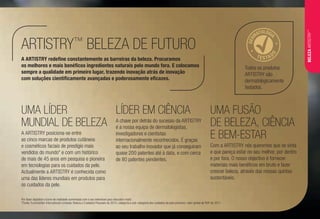 UMA LÍDER
MUNDIAL DE BELEZA
A ARTISTRY posiciona-se entre
as cinco marcas de produtos cutâneos
e cosméticos faciais de prestígio mais
vendidos do mundo* e com um histórico
de mais de 45 anos em pesquisa e pioneira
em tecnologias para os cuidados da pele.
Actualmente a ARTISTRY é conhecida como
uma das líderes mundiais em produtos para
os cuidados da pele.
LÍDER EM CIÊNCIA
A chave por detrás do sucesso da ARTISTRY
é a nossa equipa de dermatologistas,
investigadores e cientistas
internacionalmente reconhecidos. É graças
ao seu trabalho inovador que já conseguiram
quase 200 patentes até à data, e com cerca
de 80 patentes pendentes.
A ARTISTRY redefine constantemente as barreiras da beleza. Procuramos
os melhores e mais benéficos ingredientes naturais pelo mundo fora. E colocamos
sempre a qualidade em primeiro lugar, trazendo inovação atrás de inovação
com soluções cientificamente avançadas e poderosamente eficazes.
UMA FUSÃO
DE BELEZA, CIÊNCIA
E BEM-ESTAR
Com a ARTISTRY nós queremos que se sinta
e que pareça estar no seu melhor, por dentro
e por fora. O nosso objectivo é fornecer
materiais mais benéficos em bruto e fazer
crescer beleza, através das nossas quintas
sustentáveis.
ARTISTRY™
BELEZA DE FUTURO
Por favor digitalize o ícone de realidade aumentada com o seu telemóvel para descobrir mais!
*Fonte: Euromonitor International Limitada; Beleza e Cuidados Pessoais de 2013, categoria e sub-categoria dos cuidados da pele premium; valor global de RSP de 2011.
Todos os produtos
ARTISTRY são
dermatologicamente
testados.
DER
MATOLOGI
A
TESTAD
O
BELEZAARTISTRY™
 
