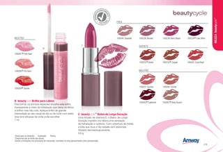 DERMAT
OLOGICAM
ENTE
TESTAD
O
Chave para os símbolos F Acetinado H Pérola.
*Disponível até ao limite dos stocks
Devido a limitações nos processos de impressão, considere os tons apresentados como aproximados.
C	beautycycle™
Baton de Longa Duração
Uma infusão de vitamina E, o Baton de Longa
Duração mantém nos lábios uma sensação
de hidratação e conforto. Com cobertura de média
a total que dura e não esbate nem esborrata.
Testado dermatologicamente.
3.8 g
B	beautycycle Brilho para Lábios
Para tornar os sorrisos especiais escolha este brilho
transparente e cheio de hidratação que deixa os lábios
a brilhar mas não cola. Aplique brilho de grande
intensidade ao seu visual de dia ou de noite com estes
dois tons eficazes de onde pode escolher. 
7 ml 
NEUTRO
109267
*Pink Opal
109268
*Fire Gem
109269
*Garnet
C
B
109232
*Raisin F 109234
*Copper H 109245 Coral Reef H
QUENTE
NEUTRO
109237 Sunrise F 109240 Orchid F
109247
*Rose Quartz F109243
*Cabernet F
109239
*Lilac Wine F
FRIO
109246 Seashell H 109236 Berries H 109238 Berry Blaze H
BELEZAbeautycycle™
/73
 