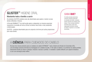 Os produtos GLISTER cuidados orais são desenhados para ajudar a manter os seus
dentes brilhantes e frescos.
A fórmula REMINACTTM
de multi-acção ajuda a redepositar os minerais essenciais
novamente no esmalte de forma a tornar os dentes mais fortes e mais resistentes
à deterioração.
GLISTER – produtos desenhados para em conjunto e de forma pró-activa proporcionar
bem-estar dental.
GLISTER™
HIGIENE ORAL
Mantenha toda a família a sorrir
SABIA QUE?
Os ácidos da placa bacteriana
removem minerais essenciais
do esmalte dos dentes, causando
pontos sensíveis que evoluem para
cáries. O flúor da pasta dentífrica
GLISTER ajuda a evitar esta
degradação extraindo minerais
da saliva e repondo-os no esmalte
dos dentes.
A CIÊNCIA PARA CUIDADOS DO CABELO
Na base dos nossos produtos para os cuidados do cabelo SATINIQUE™
está o Sistema de Infusão de Ceramidas (CIS),
uma tecnologia exclusiva derivada da investigação em cuidados da pele. O CIS repõe os lípidos e as proteínas do cabelo perdidas
diariamente devido ao stress e poluição, inclusive o escovar e pentear. O resultado é cabelo brilhante com aspecto fantástico
e com uma sensação ainda melhor.
BELEZACUIDADOSPESSOAIS
 