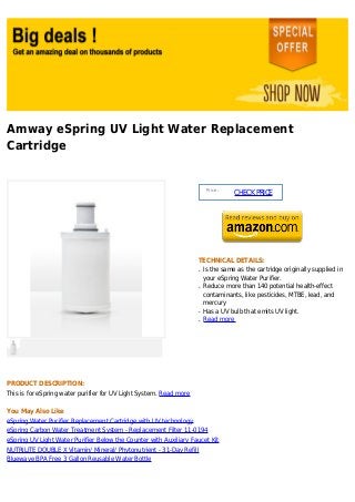 Amway eSpring UV Light Water Replacement
Cartridge


                                                                         Price :
                                                                                   CHECK PRICE




                                                                    TECHNICAL DETAILS:
                                                                    q   Is the same as the cartridge originally supplied in
                                                                        your eSpring Water Purifier.
                                                                    q   Reduce more than 140 potential health-effect
                                                                        contaminants, like pesticides, MTBE, lead, and
                                                                        mercury
                                                                    q   Has a UV bulb that emits UV light.
                                                                    q   Read more




PRODUCT DESCRIPTION:
This is for eSpring water purifier for UV Light System. Read more

You May Also Like
eSpring Water Purifier Replacement Cartridge with UV technology
eSpring Carbon Water Treatment System - Replacement Filter 11-0194
eSpring UV Light Water Purifier Below the Counter with Auxiliary Faucet Kit
NUTRILITE DOUBLE X Vitamin/ Mineral/ Phytonutrient - 31-Day Refill
Bluewave BPA Free 3 Gallon Reusable Water Bottle
 