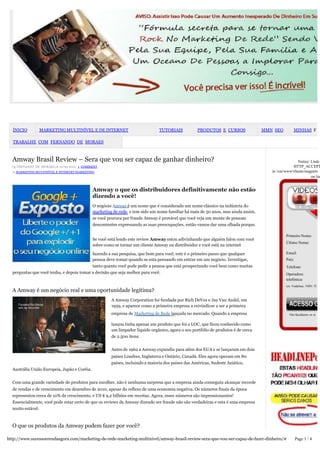 ÍNICIO        MARKETING MULTINÍVEL E DE INTERNET                              TUTORIAIS           PRODUTOS E CURSOS               MMN SEO         MINHAS F

  TRABALHE COM FERNANDO DE MORAES



  Amway Brasil Review – Sera que vou ser capaz de ganhar dinheiro?                                                                                   Notice: Unde
  by FERNANDO DE MORAES on 10/09/2012 · 1 COMMENT                                                                                                  HTTP_ACCEPT
  in MARKETING MULTINÍVEL E INTERNET MARKETING                                                                                         in /var/www/vhosts/magnets
                                                                                                                                                             on lin


                                              Amway o que os distribuidores definitivamente não estão
                                              dizendo a você!
                                              O negócio Amway é um nome que é considerado um nome clássico na indústria do
                                              marketing de rede, e tem sido um nome familiar há mais de 50 anos, mas ainda assim,
                                              se você procura por fraude Amway é provável que você veja um monte de pessoas
                                              descontentes expressando as suas preocupações, então vamos dar uma olhada porque.

                                                                                                                                               Primeiro Nome:
                                              Se você está lendo este review Amway estou adivinhando que alguém falou com você
                                                                                                                                               Último Nome:
                                              sobre como se tornar um cliente Amway ou distribuidor e você está na internet

                                           fazendo a sua pesquisa, que bom para você, este é o primeiro passo que qualquer                     Email:
                                           pessoa deve tomar quando se esta pensando em entrar em um negócio. Investigar,                      País:
                                           tanto quanto você pode pedir a pessoa que está prospectando você bem como muitas                    Telefone:
  perguntas que você tenha, e depois tomar a decisão que seja melhor para você.                                                                Operadora
                                                                                                                                               telefónica:
                                                                                                                                               (ex. Vodafone, TMN, TI
  A Amway é um negócio real e uma oportunidade legítima?
                                                       A Amway Corporation foi fundada por Rich DeVos e Jay Van Andel, em
                                                       1959, e aparece como a primeira empresa a reivindicar a ser a primeira
                                                       empresa de Marketing de Rede lançada no mercado. Quando a empresa                         Não facultamos os se


                                                       lançou tinha apenas um produto que foi o LOC, que ficou conhecido como
                                                       um limpador líquido orgânico, agora o seu portfólio de produtos é de cerca
                                                       de 2.500 itens.


                                                       Antes de 1962 a Amway expandiu para além dos EUA e se lançaram em dois
                                                       países Londres, Inglaterra e Ontário, Canadá. Eles agora operam em 80
                                                       países, incluindo a maioria dos países das Américas, Sudeste Asiático,
  Austrália União Europeia, Japão e Coréia.


  Com uma grande variedade de produtos para escolher, não é nenhuma surpresa que a empresa ainda conseguiu alcançar recorde
  de vendas e de crescimento em dezembro de 2010, apesar do reflexo de uma economia negativa. Os números finais da época
  representou cerca de 10% de crescimento, e US $ 9,2 bilhões em receitas. Agora, esses números são impressionantes!
  Essencialmente, você pode estar certo de que os reviews da Amway dizendo ser fraude não são verdadeiras e esta é uma empresa
  muito estável.



  O que os produtos da Amway podem fazer por você?

http://www.sucessoerendaagora.com/marketing-de-rede-marketing-multinivel/amway-brasil-review-sera-que-vou-ser-capaz-de-fazer-dinheiro/#                Page 1 / 4
 