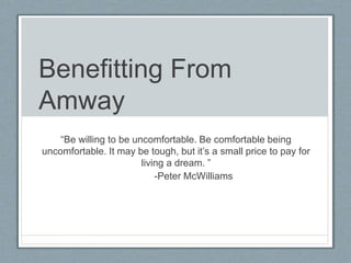 Benefitting From
Amway
“Be willing to be uncomfortable. Be comfortable being
uncomfortable. It may be tough, but it’s a small price to pay for
living a dream. ”
-Peter McWilliams
 
