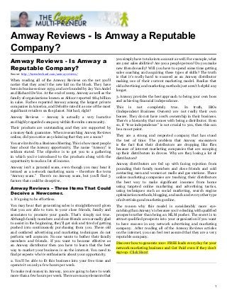 Amway Reviews - Is Amway a Reputable
Company?
                                                                    you simply have to take into account as well. For example, what
Amway Reviews - Is Amway a                                          are your sales abilities? Are you a people person? Do you make
Reputable Company?                                                  new friends easily? Will you have to spend some time getting
Source: http://lucienbechard.com/amway-reviews/                     sales coaching and acquiring these types of skills? The truth
                                                                    is that it’s really hard to succeed as an Amway distributor
When reading all of the Amway Reviews on the net you’ll             making use of their current marketing model. Realize that
notice that they aren’t the new kid on the block. They have         old advertising and marketing methods just aren’t helpful any
been in business since 1959, and are founded by Jay Van Andel       longer.
and Richard DeVos. At the end of 2009, Amway as well as the
family of organizations known as Alticor reported $8.4 billion      3. Amway provides the best approach to being your own boss
in sales. Forbes reported Amway among the largest private           and achieving financial independance.
companies in America, and Deloitte rated it as one of the most      This is not completely true. In truth, IBOs
significant retailers on the planet. Not bad, right?                (Independent Business Owners) are not really their own
Amway Reviews – Amway is actually a very lucrative                  bosses. They do not have 100% ownership in their business.
and highly regarded company within the mlm community.               There’s a hierarchy that comes with being a distributor. Even
                                                                    so, if “true independence” is not crucial to you, then this can
Their products are outstanding and they are supported by            be a moot point.
a money-back guarantee. When researching Amway Reviews
online, did you notice any claiming that they are a scam?           They are a strong and respected company that has stood
                                                                    the test of time. The problem that Amway encounters
You are Invited to a Business Meeting. This is how most people      is the fact that their distributors are dropping like flies
hear about the Amway opportunity. The name “Amway” is               because of internet marketing companies that are scooping
seldom stated. The objective is to get you to a gathering           up their distributors in droves. Why are they losing a lot of
in which you’re introduced to the products along with the           distributors?
opportunity to make a lot of income.
                                                                    Amway distributors are fed up with facing rejection from
Amway isn’t a pyramid scam, even though you may hear it             pounding their family members and close friends and cold
termed as a network marketing scam – therefore the term             contacting men and women at malls and gas stations. These
“Amway scam.” There’s no Amway scam, but you’ll find 3              online marketing companies are teaching their distributors
factors that could be deceptive.                                    the best way to make significant incomes from home
                                                                    using targeted online marketing and advertising tactics,
Amway Reviews – Three Items That Could
                                                                    using techniques such as social marketing, search engine
Deceive a Newcomer.                                                 optimization methods, blogging, and each and every other type
1. It’s going to be effortless.                                     of advertising and marketing online.
You may hear that generating sales is straightforward given         The reason why this model is considerably more eye-
that you are able to turn to your close friends, family and         catching than Amway’s is because you’re dealing with qualified
associates to promote your goods. That’s simply not true.           prospects rather than being an MLM pusher. The secret is to
Although family members and close friends are normally glad         attract qualified prospects into your organization if you want
to assist in the beginning, they’ll get sick and tired of getting   to have success in any network advertising and marketing
pushed into continuously purchasing from you. These old             company. After reading all of the Amway Reviews articles
and outdated advertising and marketing techniques do not            on the internet, you can feel rest assured that they are a very
perform well anymore. No one wants to bother their family           reputable company.
members and friends. If you want to become effective as
                                                                    Discover how to generate 100+ FREE leads every day for your
an Amway distributor then you have to learn that the best
                                                                    network marketing business and Get Paid even if they don't
way to market your business is on the internet. You need to
                                                                    sign up. Click Here!
find prospects who’re enthusiastic about your opportunity.
2. You’ll be able to fit this business into your free time and
operate it on only a few hours per week.
To make real money in Amway, you are going to have to work
more than a few hours per week. There are many elements that

                                                                                                                                 1
 