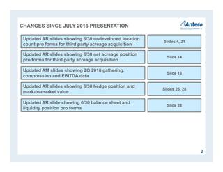2
CHANGES SINCE JULY 2016 PRESENTATION
Updated AR slides showing 6/30 net acreage position
pro forma for third party acreage acquisition
Slide 14
Updated AR slides showing 6/30 undeveloped location
count pro forma for third party acreage acquisition
Slides 4, 21
Updated AM slides showing 2Q 2016 gathering,
compression and EBITDA data
Slide 16
Updated AR slides showing 6/30 hedge position and
mark-to-market value
Slides 26, 28
Updated AR slide showing 6/30 balance sheet and
liquidity position pro forma
Slide 28
 