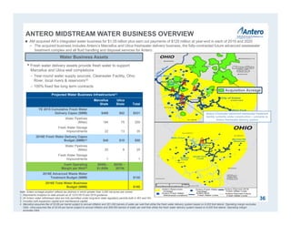 ANTERO MIDSTREAM WATER BUSINESS OVERVIEW
36
Note: Antero acreage position reflects tax districts in which greater than 3,000 net acres are owned.
1. Represents inception to date actuals as of 12/31/2015 and 2016 guidance.
2. All Antero water withdrawal sites are fully permitted under long-term state regulatory permits both in WV and OH.
3. Includes both expansion capital and maintenance capital.
4. Marcellus assumes fee of $3.69 per barrel subject to annual inflation and 351,000 barrels of water per well that utilize the fresh water delivery system based on 9,000 foot lateral. Operating margin excludes
G&A. Utica assumes fee of $3.64 per barrel subject to annual inflation and 306,000 barrels of water per well that utilize the fresh water delivery system based on 9,000 foot lateral. Operating margin
excludes G&A.
 AM acquired AR’s integrated water business for $1.05 billion plus earn out payments of $125 million at year-end in each of 2019 and 2020
− The acquired business includes Antero’s Marcellus and Utica freshwater delivery business, the fully-contracted future advanced wastewater
treatment complex and all fluid handling and disposal services for Antero
Projected Water Business Infrastructure(1)
Marcellus
Shale
Utica
Shale Total
YE 2015 Cumulative Fresh Water
Delivery Capex ($MM) $469 $62 $531
Water Pipelines
(Miles) 184 75 259
Fresh Water Storage
Impoundments 22 13 35
2016E Fresh Water Delivery Capex
Budget ($MM)(3) $40 $10 $50
Water Pipelines
(Miles) 20 9 29
Fresh Water Storage
Impoundments 1 - 1
Cash Operating
Margin per Well(4)
$950k -
$1,000k
$825k -
$875k
2016E Advanced Waste Water
Treatment Budget ($MM) $130
2016E Total Water Business
Budget ($MM) $180
Water Business Assets
• Fresh water delivery assets provide fresh water to support
Marcellus and Utica well completions
– Year-round water supply sources: Clearwater Facility, Ohio
River, local rivers & reservoirs(2)
– 100% fixed fee long term contracts
Antero Clearwater advanced wastewater treatment
facility currently under construction – connects to
Antero freshwater delivery system
Acquisition Acreage
 