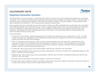 CAUTIONARY NOTE
The SEC permits oil and gas companies, in their filings with the SEC, to disclose only proved, probable and possible reserve estimates
(collectively, “3P”). Antero has provided internally generated estimates for proved, probable and possible reserves in this presentation in
accordance with SEC guidelines and definitions, which have been audited by Antero’s third-party engineers. Unless otherwise noted,
reserve estimates as of December 31, 2015 assume ethane rejection and strip pricing.
Actual quantities that may be ultimately recovered from Antero’s interests may differ substantially from the estimates in this presentation.
Factors affecting ultimate recovery include the scope of Antero’s ongoing drilling program, which will be directly affected by commodity
prices, the availability of capital, drilling and production costs, availability of drilling services and equipment, drilling results, lease
expirations, transportation constraints, regulatory approvals and other factors, and actual drilling results, including geological and
mechanical factors affecting recovery rates.
In this presentation:
• “3P reserves” refer to Antero’s estimated aggregate proved, probable and possible reserves as of December 31, 2015. The SEC
prohibits companies from aggregating proved, probable and possible reserves in filings with the SEC due to the different levels of
certainty associated with each reserve category.
• “EUR,” or “Estimated Ultimate Recovery,” refers to Antero’s internal estimates of per well hydrocarbon quantities that may be
potentially recovered from a hypothetical future well completed as a producer in the area. These quantities do not necessarily
constitute or represent reserves within the meaning of the Society of Petroleum Engineer’s Petroleum Resource Management
System or the SEC’s oil and natural gas disclosure rules.
• “Condensate” refers to gas having a heat content between 1250 BTU and 1300 BTU in the Utica Shale.
• “Highly-rich gas/condensate” refers to gas having a heat content between 1275 BTU and 1350 BTU in the Marcellus Shale and 1225
BTU and 1250 BTU in the Utica Shale.
• “Highly-rich gas” refers to gas having a heat content between 1200 BTU and 1275 BTU in the Marcellus Shale and 1200 BTU and
1225 BTU in the Utica Shale.
• “Rich gas” refers to gas having a heat content of between 1100 BTU and 1200 BTU.
• “Dry gas” refers to gas containing insufficient quantities of hydrocarbons heavier than methane to allow their commercial extraction or
to require their removal in order to render the gas suitable for fuel use.
Regarding Hydrocarbon Quantities
56
 