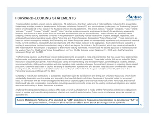 FORWARD-LOOKING STATEMENTS
This presentation contains forward-looking statements. All statements, other than statements of historical facts, included in this presentation
that address activities, events or developments that Antero Midstream Partners LP, and its subsidiaries (collectively, the “Partnership”) expect,
believe or anticipate will or may occur in the future are forward-looking statements. The words “believe,” “expect,” “anticipate,” “plan,” “intend,”
“estimate,” “project,” “foresee,” “should,” “would,” “could,” or other similar expressions are intended to identify forward-looking statements.
However, the absence of these words does not mean that the statements are not forward-looking. Without limiting the generality of the
foregoing, forward-looking statements contained in this presentation specifically include expectations of plans, strategies, objectives, and
anticipated financial and operating results of the Partnership and Antero Resources Corporation (“Antero Resources”). These statements are
based on certain assumptions made by the Partnership and Antero Resources based on management’s experience and perception of historical
trends, current conditions, anticipated future developments and other factors believed to be appropriate. Such statements are subject to a
number of assumptions, risks and uncertainties, many of which are beyond the control of the Partnership, which may cause actual results to
differ materially from those implied or expressed by the forward-looking statements. These include the factors discussed or referenced under
the heading “Item 1A. Risk Factors” in our Annual Report on Form 10-K for the year ended December 31, 2015 and in the Partnership’s
subsequent filings with the SEC.
The Partnership cautions you that these forward-looking statements are subject to risks and uncertainties that may cause these statements to
be inaccurate, and readers are cautioned not to place undue reliance on such statements. These risks include, but are not limited to, Antero
Resources’ expected future growth, Antero Resources’ ability to meet its drilling and development plan, commodity price volatility, inflation,
environmental risks, drilling and completion and other operating risks, regulatory changes, the uncertainty inherent in projecting future rates of
production, cash flow and access to capital, the timing of development expenditures, and the other risks discussed or referenced under the
heading “Item 1A. Risk Factors” in the Partnership’s Annual Report on Form 10-K for the year ended December 31, 2015 and in the
Partnership’s subsequent filings with the SEC.
Our ability to make future distributions is substantially dependent upon the development and drilling plan of Antero Resources, which itself is
substantially dependent upon the review and approval by the board of directors of Antero Resources of its capital budget on an annual
basis. In connection with the review and approval of the annual capital budget by the board of directors of Antero Resources, the board of
directors will take into consideration many factors, including expected commodity prices and the existing contractual obligations and capital
resources and liquidity of Antero Resources at the time.
Any forward-looking statement speaks only as of the date on which such statement is made, and the Partnership undertakes no obligation to
correct or update any forward-looking statement, whether as a result of new information, future events or otherwise, except as required by
applicable law.
1
Antero Midstream Partners LP is denoted as “AM” and Antero Resources Corporation is denoted as “AR” in
the presentation, which are their respective New York Stock Exchange ticker symbols.
 