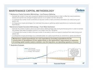 LTM Production
NTM Production Forecast
Average LTM Production
MAINTENANCE CAPITAL METHODOLOGY
• Maintenance Capital Calculation Methodology – Low Pressure Gathering
– Estimate the number of new well connections needed during the forecast period in order to offset the natural production
decline and maintain the average throughput volume on our system over the LTM period
– (1) Compare this number of well connections to the total number of well connections estimated to be made during such
period, and
– (2) Designate an equal percentage of our estimated low pressure gathering capital expenditures as maintenance capital
expenditures
Maintenance capital expenditures are cash expenditures (including expenditures for the
construction or development of new capital assets or the replacement, improvement or expansion
of existing capital assets) made to maintain, over the long term, our operating capacity or revenue
• Illustrative Example
LTM Forecast Period
Decline of LTM
average throughput
to be replaced with
production volume
from new well
connections
47
• Maintenance Capital Calculation Methodology – Fresh Water Distribution
− Estimate the number of wells to which we would need to distribute fresh water during the forecast period in order to maintain
the average fresh water throughput volume on our system over the LTM period
− (1) Compare this number of wells to the total number of new wells to which we expect to distribute fresh water during such
period, and
− (2) Designate an equal percentage of our estimated water line capital expenditures as maintenance capital expenditures
 