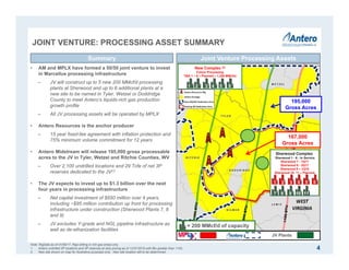Joint Venture Assets
JOINT VENTURE: PROCESSING ASSET SUMMARY
4
Joint Venture Processing AssetsSummary
• AM and MPLX have formed a 50/50 joint venture to invest
in Marcellus processing infrastructure
‒ JV will construct up to 5 new 200 MMcf/d processing
plants at Sherwood and up to 6 additional plants at a
new site to be named in Tyler, Wetzel or Doddridge
County to meet Antero’s liquids-rich gas production
growth profile
‒ All JV processing assets will be operated by MPLX
• Antero Resources is the anchor producer
‒ 15 year fixed-fee agreement with inflation protection and
75% minimum volume commitment for 12 years
• Antero Midstream will release 195,000 gross processable
acres to the JV in Tyler, Wetzel and Ritchie Counties, WV
‒ Over 2,100 undrilled locations and 29 Tcfe of net 3P
reserves dedicated to the JV(1)
• The JV expects to invest up to $1.3 billion over the next
four years in processing infrastructure
‒ Net capital investment of $650 million over 4 years,
including ~$95 million contribution up front for processing
infrastructure under construction (Sherwood Plants 7, 8
and 9)
‒ JV excludes Y-grade and NGL pipeline infrastructure as
well as de-ethanization facilities
Sherwood Complex
Sherwood 1 - 6 - In Service
Sherwood 7 - 1Q17
Sherwood 8 - 3Q17
Sherwood 9 – 1Q18
Sherwood 10- 11 – Planned
New Complex (2)
Future Processing
TBA 1 – 6 – Planned – 1,200 MMcf/d
JV Plants
195,000
Gross Acres
167,000
Gross Acres
1
1 2 3 4 5 6
7 8 9 10 11
2 3 4 5
= 200 MMcf/d of capacity
Note: RigData as of 01/06/17. Rigs drilling in rich gas areas only.
1. Antero undrilled 3P locations and 3P reserves at strip pricing as of 12/31/2016 with Btu greater than 1100.
2. New site shown on map for illustrative purposes only. New site location still to be determined.
6
 