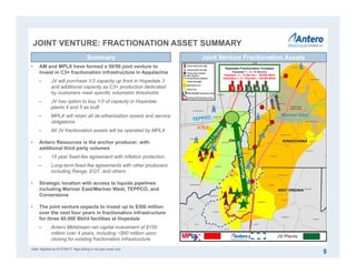 Joint Venture Assets
JOINT VENTURE: FRACTIONATION ASSET SUMMARY
5
Joint Venture Fractionation AssetsSummary
JV Plants
• AM and MPLX have formed a 50/50 joint venture to
invest in C3+ fractionation infrastructure in Appalachia
‒ JV will purchase 1/3 capacity up front in Hopedale 3
and additional capacity as C3+ production dedicated
by customers meet specific volumetric thresholds
‒ JV has option to buy 1/3 of capacity in Hopedale
plants 4 and 5 as built
‒ MPLX will retain all de-ethanization assets and service
obligations
‒ All JV fractionation assets will be operated by MPLX
• Antero Resources is the anchor producer, with
additional third party volumes
‒ 15 year fixed-fee agreement with inflation protection
‒ Long-term fixed-fee agreements with other producers
including Range, EQT, and others
• Strategic location with access to liquids pipelines
including Mariner East/Mariner West, TEPPCO, and
Cornerstone
• The joint venture expects to invest up to $300 million
over the next four years in fractionation infrastructure
for three 60,000 Bbl/d facilities at Hopedale
‒ Antero Midstream net capital investment of $150
million over 4 years, including ~$60 million upon
closing for existing fractionation infrastructure
Mariner East
ATEX
Hopedale Fractionation Complex
Hopedale 1 – 2 – In Service
Hopedale 3 – In Service – 60,000 Bbl/d
Hopedale 4 – 5 – Planned – 120,000 Bbl/d
1 2 3 4 5
Note: RigData as of 01/06/17. Rigs drilling in rich gas areas only.
 