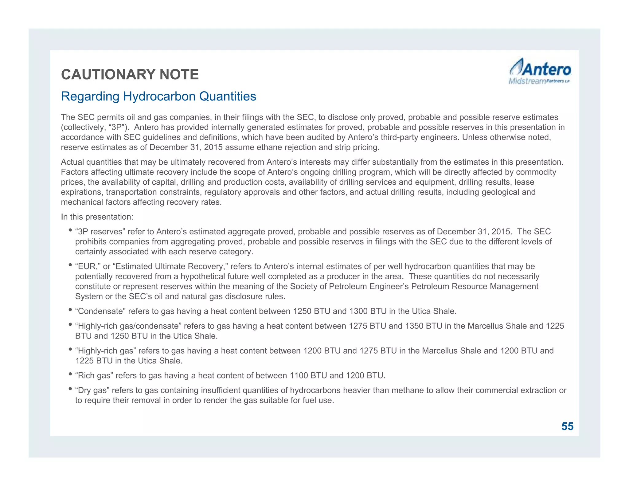 CAUTIONARY NOTE
The SEC permits oil and gas companies, in their filings with the SEC, to disclose only proved, probable and possible reserve estimates
(collectively, “3P”). Antero has provided internally generated estimates for proved, probable and possible reserves in this presentation in
accordance with SEC guidelines and definitions, which have been audited by Antero’s third-party engineers. Unless otherwise noted,
reserve estimates as of December 31, 2015 assume ethane rejection and strip pricing.
Actual quantities that may be ultimately recovered from Antero’s interests may differ substantially from the estimates in this presentation.
Factors affecting ultimate recovery include the scope of Antero’s ongoing drilling program, which will be directly affected by commodity
prices, the availability of capital, drilling and production costs, availability of drilling services and equipment, drilling results, lease
expirations, transportation constraints, regulatory approvals and other factors, and actual drilling results, including geological and
mechanical factors affecting recovery rates.
In this presentation:
• “3P reserves” refer to Antero’s estimated aggregate proved, probable and possible reserves as of December 31, 2015. The SEC
prohibits companies from aggregating proved, probable and possible reserves in filings with the SEC due to the different levels of
certainty associated with each reserve category.
• “EUR,” or “Estimated Ultimate Recovery,” refers to Antero’s internal estimates of per well hydrocarbon quantities that may be
potentially recovered from a hypothetical future well completed as a producer in the area. These quantities do not necessarily
constitute or represent reserves within the meaning of the Society of Petroleum Engineer’s Petroleum Resource Management
System or the SEC’s oil and natural gas disclosure rules.
• “Condensate” refers to gas having a heat content between 1250 BTU and 1300 BTU in the Utica Shale.
• “Highly-rich gas/condensate” refers to gas having a heat content between 1275 BTU and 1350 BTU in the Marcellus Shale and 1225
BTU and 1250 BTU in the Utica Shale.
• “Highly-rich gas” refers to gas having a heat content between 1200 BTU and 1275 BTU in the Marcellus Shale and 1200 BTU and
1225 BTU in the Utica Shale.
• “Rich gas” refers to gas having a heat content of between 1100 BTU and 1200 BTU.
• “Dry gas” refers to gas containing insufficient quantities of hydrocarbons heavier than methane to allow their commercial extraction or
to require their removal in order to render the gas suitable for fuel use.
Regarding Hydrocarbon Quantities
55
 