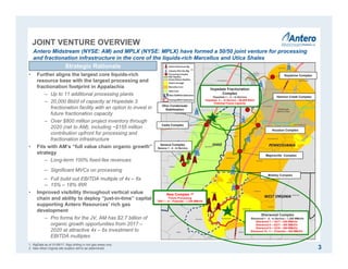 JOINT VENTURE OVERVIEW
3
Antero Midstream (NYSE: AM) and MPLX (NYSE: MPLX) have formed a 50/50 joint venture for processing
and fractionation infrastructure in the core of the liquids-rich Marcellus and Utica Shales
Majorsville Complex
Mobley Complex
Houston Complex
Keystone Complex
Harmon Creek Complex
Hopedale Fractionation
Complex
Hopedale 1 – 2 – In Service
Hopedale 3 – In Service – 60,000 Bbl/d
Potential Future Capacity
Cadiz Complex
Seneca Complex
Seneca 1 - 4 - In Service
Ohio Condensate
Stabilization
Strategic Rationale
• Further aligns the largest core liquids-rich
resource base with the largest processing and
fractionation footprint in Appalachia
‒ Up to 11 additional processing plants
‒ 20,000 Bbl/d of capacity at Hopedale 3
fractionation facility with an option to invest in
future fractionation capacity
‒ Over $800 million project inventory through
2020 (net to AM), including ~$155 million
contribution upfront for processing and
fractionation infrastructure
• Fits with AM’s “full value chain organic growth”
strategy
‒ Long-term 100% fixed-fee revenues
‒ Significant MVCs on processing
‒ Full build out EBITDA multiple of 4x – 6x
‒ 15% – 18% IRR
• Improved visibility throughout vertical value
chain and ability to deploy “just-in-time” capital
supporting Antero Resources’ rich gas
development
‒ Pro forma for the JV, AM has $2.7 billion of
organic growth opportunities from 2017 –
2020 at attractive 4x – 6x investment to
EBITDA multiples
Sherwood Complex
Sherwood 1 - 6 - In Service – 1,200 MMcf/d
Sherwood 7 – 1Q17 – 200 MMcf/d
Sherwood 8 – 3Q17 – 200 MMcf/d
Sherwood 9 – 1Q18 – 200 MMcf/d
Sherwood 10- 11 – Potential – 400 MMcf/d
1. RigData as of 01/06/17. Rigs drilling in rich gas areas only.
2. New West Virginia site location still to be determined.
(1)
New Complex (2)
Future Processing
TBA 1 – 6 – Potential – 1,200 MMcf/d
 