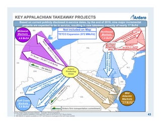 KEY APPALACHIAN TAKEAWAY PROJECTS
TranscoAtlanticSunrise–
Mid-2018(1.7Bcf/d)
4.8 Bcf/d
5.9 Bcf/d
3.5 Bcf/d
1.8 Bcf/d
Antero
Producing
Areas
Source: Public filings and press releases. Excludes TETCO expansions.
1. 1.05 Bcf/d capacity available to move gas from Leach to the Gulf on CGT Rayne Xpress.
2. 860 MMcf/d of capacity available on CGT Gulf Xpress to move gas to the Gulf Coast markets.
Antero firm transportation commitment
Based on current publicly disclosed in-service dates, by the end of 2019, nine major incremental
projects are expected to be in service, resulting in new takeaway capacity of nearly 17 Bcf/d
Not included on Map
TETCO Expansion (972 MMcf/d)
43
 