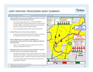 Joint Venture Assets
JOINT VENTURE: PROCESSING ASSET SUMMARY
4
Joint Venture Processing AssetsSummary
• AM and MPLX have formed a 50/50 joint venture to invest
in Marcellus processing infrastructure
‒ The JV could construct up to 11 new 200 MMcf/d
processing plants at both Sherwood and a new location
in Tyler, Wetzel or Doddridge County to meet Antero’s
liquids-rich gas production growth profile
‒ All JV processing assets will be operated by MPLX
• Antero Resources is the anchor producer
‒ Long-term fixed-fee agreement with inflation protection
and significant minimum volume commitments
• Antero Midstream has released 195,000 gross
processable acres to the JV in Tyler, Wetzel and Ritchie
Counties, WV
‒ Over 2,100 undrilled locations and 29 Tcfe of net 3P
reserves dedicated to the JV(1)
• AM expects the JV to invest up to $1.3 billion(3) over the
next four years in processing infrastructure
‒ Net capital investment of up to $650 million over 4 years,
including ~$95 million contribution up front for processing
infrastructure under construction (three Sherwood plants)
‒ JV excludes NGL pipeline infrastructure as well as de-
ethanization facilities
Sherwood Complex
Sherwood 1 - 6 - In Service
Sherwood 7 – 1Q17
Sherwood 8 – 3Q17
Sherwood 9 – 1Q18
Sherwood 10- 11 – Potential
New Complex (2)
Future Processing
TBA 1 – 6 – Potential – 1,200 MMcf/d
JV Plants
195,000
Gross Acres
167,000
Gross Acres
1 2 3 4 5 6
7 8 9 10
= 200 MMcf/d of capacity
Note: RigData as of 01/06/17. Rigs drilling in rich gas areas only.
1. Antero undrilled 3P locations and 3P reserves at strip pricing as of 12/31/2016 with Btu greater than 1100.
2. New West Virginia site location still to be determined.
3. Antero Midstream management estimate.
Plants
10 11
1 2 3 4 5 6
(1)
 