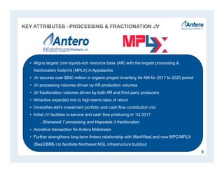 KEY ATTRIBUTES –PROCESSING & FRACTIONATION JV
8
• Aligns largest core liquids-rich resource base (AR) with the largest processing &
fractionation footprint (MPLX) in Appalachia
• JV secures over $800 million in organic project inventory for AM for 2017 to 2020 period
• JV processing volumes driven by AR production volumes
• JV fractionation volumes driven by both AR and third party producers
• Attractive expected mid to high-teens rates of return
• Diversifies AM’s investment portfolio and cash flow contribution mix
• Initial JV facilities in-service and cash flow producing in 1Q 2017
- Sherwood 7 processing and Hopedale 3 fractionation
• Accretive transaction for Antero Midstream
• Further strengthens long-term Antero relationship with MarkWest and now MPC/MPLX
(Baa3/BBB-) to facilitate Northeast NGL infrastructure buildout
 