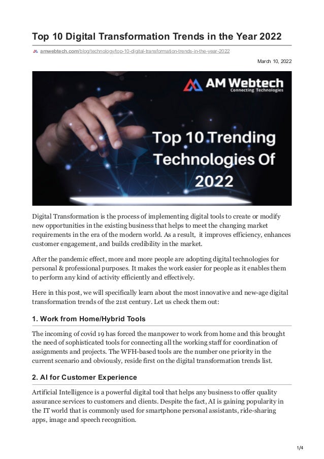 1/4
March 10, 2022
Top 10 Digital Transformation Trends in the Year 2022
amwebtech.com/blog/technology/top-10-digital-transformation-trends-in-the-year-2022
Digital Transformation is the process of implementing digital tools to create or modify
new opportunities in the existing business that helps to meet the changing market
requirements in the era of the modern world. As a result, it improves efficiency, enhances
customer engagement, and builds credibility in the market.
After the pandemic effect, more and more people are adopting digital technologies for
personal & professional purposes. It makes the work easier for people as it enables them
to perform any kind of activity efficiently and effectively.
Here in this post, we will specifically learn about the most innovative and new-age digital
transformation trends of the 21st century. Let us check them out:
1. Work from Home/Hybrid Tools
The incoming of covid 19 has forced the manpower to work from home and this brought
the need of sophisticated tools for connecting all the working staff for coordination of
assignments and projects. The WFH-based tools are the number one priority in the
current scenario and obviously, reside first on the digital transformation trends list.
2. AI for Customer Experience
Artificial Intelligence is a powerful digital tool that helps any business to offer quality
assurance services to customers and clients. Despite the fact, AI is gaining popularity in
the IT world that is commonly used for smartphone personal assistants, ride-sharing
apps, image and speech recognition.
 