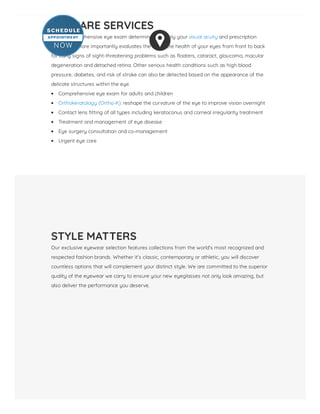 EYE CARE SERVICES
Yearly comprehensive eye exam determines not only your visual acuity and prescription
needs, but more importantly evaluates the complete health of your eyes from front to back
for early signs of sight-threatening problems such as oaters, cataract, glaucoma, macular
degeneration and detached retina. Other serious health conditions such as high blood
pressure, diabetes, and risk of stroke can also be detected based on the appearance of the
delicate structures within the eye.
Comprehensive eye exam for adults and children
Orthokeratology (Ortho-K): reshape the curvature of the eye to improve vision overnight
Contact lens tting of all types including keratoconus and corneal irregularity treatment
Treatment and management of eye disease
Eye surgery consultation and co-management
Urgent eye care
STYLE MATTERS
Our exclusive eyewear selection features collections from the world’s most recognized and
respected fashion brands. Whether it’s classic, contemporary or athletic, you will discover
countless options that will complement your distinct style. We are committed to the superior
quality of the eyewear we carry to ensure your new eyeglasses not only look amazing, but
also deliver the performance you deserve.
 