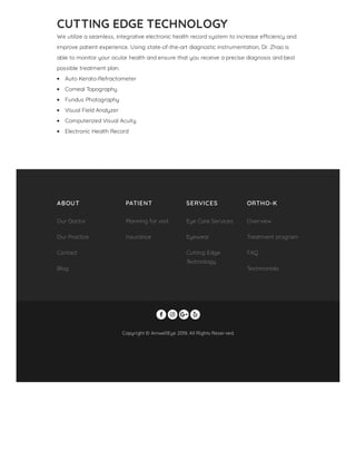CUTTING EDGE TECHNOLOGY
We utilize a seamless, integrative electronic health record system to increase e ciency and
improve patient experience. Using state-of-the-art diagnostic instrumentation, Dr. Zhao is
able to monitor your ocular health and ensure that you receive a precise diagnosis and best
possible treatment plan.
Auto Kerato-Refractometer
Corneal Topography
Fundus Photography
Visual Field Analyzer
Computerized Visual Acuity
Electronic Health Record
Copyright © AmwellEye 2018. All Rights Reserved.
   
ABOUT PATIENT SERVICES ORTHO-K
Our Doctor
Our Practice
Contact
Blog
Planning for visit
Insurance
Eye Care Services
Eyewear
Cutting Edge
Technology
Overview
Treatment program
FAQ
Testimonials
 