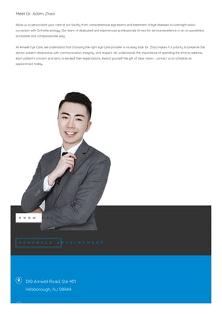 Meet Dr. Adam Zhao
Allow us to personalize your care at our facility from comprehensive eye exams and treatment of eye diseases to overnight vision
correction with Orthokeratology. Our team of dedicated and experienced professionals thrives for service excellence in an un-paralleled,
accessible and compassionate way.
At Amwell Eye Care, we understand that choosing the right eye care provider is no easy task. Dr. Zhao makes it a priority to preserve the
doctor-patient relationship with communication, integrity, and respect. He understands the importance of spending the time to address
each patient’s concern and aims to exceed their expectations. Award yourself the gift of clear vision – contact us to schedule an
appointment today.
K N O W M O R E
S C H E D U L E A P P O I N T M E N T


390 Amwell Road, Ste 401
Hillsborough, NJ 08844
 