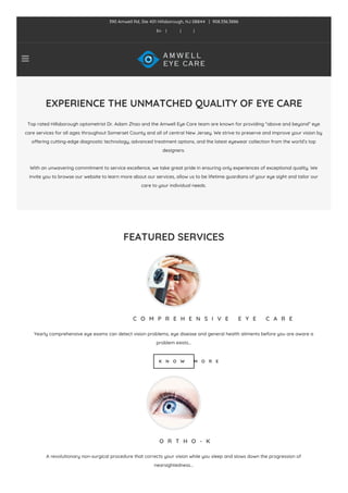 EXPERIENCE THE UNMATCHED QUALITY OF EYE CARE
Top rated Hillsborough optometrist Dr. Adam Zhao and the Amwell Eye Care team are known for providing “above and beyond” eye
care services for all ages throughout Somerset County and all of central New Jersey. We strive to preserve and improve your vision by
offering cutting-edge diagnostic technology, advanced treatment options, and the latest eyewear collection from the world’s top
designers.
With an unwavering commitment to service excellence, we take great pride in ensuring only experiences of exceptional quality. We
invite you to browse our website to learn more about our services, allow us to be lifetime guardians of your eye sight and tailor our
care to your individual needs.
FEATURED SERVICES
C O M P R E H E N S I V E E Y E C A R E
Yearly comprehensive eye exams can detect vision problems, eye disease and general health ailments before you are aware a
problem exists…
K N O W M O R E
O R T H O - K
A revolutionary non-surgical procedure that corrects your vision while you sleep and slows down the progression of
nearsightedness…

390 Amwell Rd, Ste 401 Hillsborough, NJ 08844 | 908.336.3886
En | | |
 