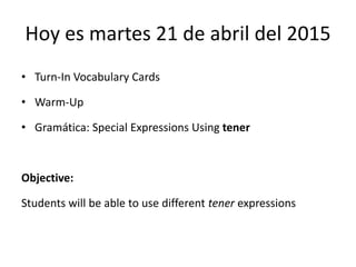 Hoy es martes 21 de abril del 2015
• Turn-In Vocabulary Cards
• Warm-Up
• Gramática: Special Expressions Using tener
Objective:
Students will be able to use different tener expressions
 