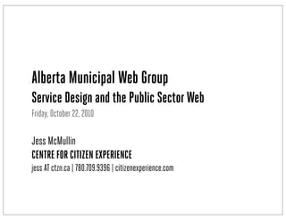 Alberta Municipal Web Group
Service Design and the Public SectorWeb
Friday, October 22, 2010
Jess McMullin
CENTRE FOR CITIZEN EXPERIENCE
jess AT ctzn.ca | 780.709.9396 | citizenexperience.com
 