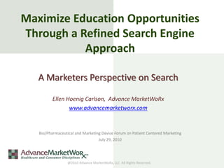 Maximize Education Opportunities
Through a Refined Search Engine
           Approach

   A Marketers Perspective on Search

          Ellen Hoenig Carlson, Advance MarketWoRx
                 www.advancemarketworx.com


   Bio/Pharmaceutical and Marketing Device Forum on Patient Centered Marketing
                                  July 29, 2010




                  @2010 Advance MarketWoRx, LLC All Rights Reserved.
 