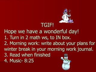 TGIF! Hope we have a wonderful day! 1. Turn in 2 math ws, to IN box. 2. Morning work: write about your plans for winter break in your morning work journal. 3. Read when finished 4. Music- 8:25 