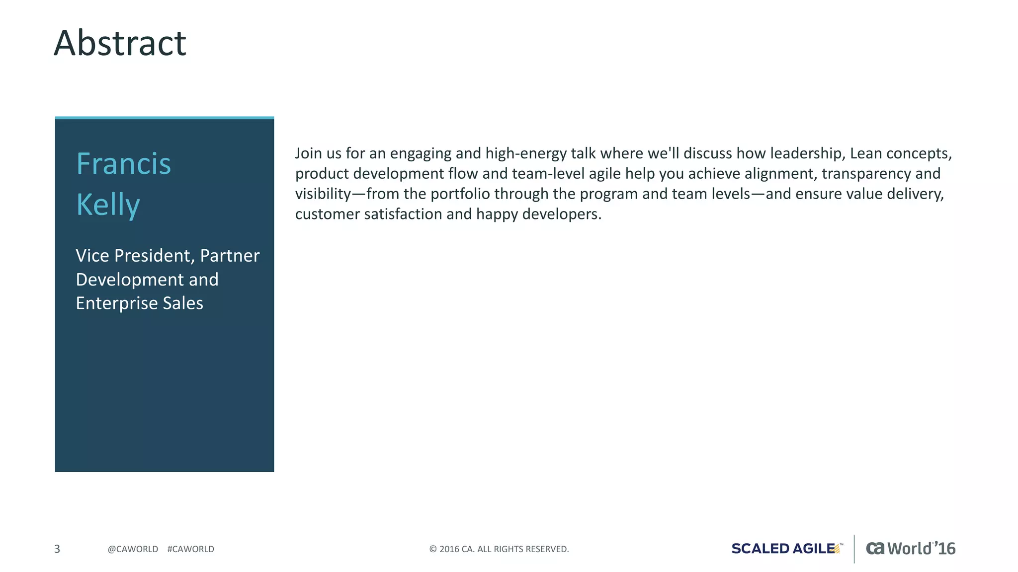 3 ©	2016	CA.	ALL	RIGHTS	RESERVED.@CAWORLD				#CAWORLD
Abstract
Join	us	for	an	engaging	and	high-energy	talk	where	we'll	discuss	how	leadership,	Lean	concepts,	
product	development	flow	and	team-level	agile	help	you	achieve	alignment,	transparency	and	
visibility—from	the	portfolio	through	the	program	and	team	levels—and	ensure	value	delivery,	
customer	satisfaction	and	happy	developers.
Francis	
Kelly
Vice	President,	Partner	
Development	and	
Enterprise	Sales
 