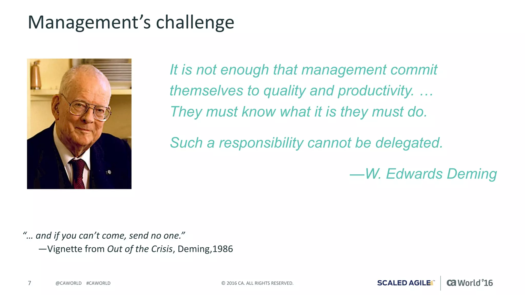 7 ©	2016	CA.	ALL	RIGHTS	RESERVED.@CAWORLD				#CAWORLD
Management’s	challenge
It is not enough that management commit
themselves to quality and productivity. …
They must know what it is they must do.
Such a responsibility cannot be delegated.
—W. Edwards Deming
“…	and	if	you	can’t	come,	send	no	one.”
—Vignette	from	Out	of	the	Crisis,	Deming,1986
 