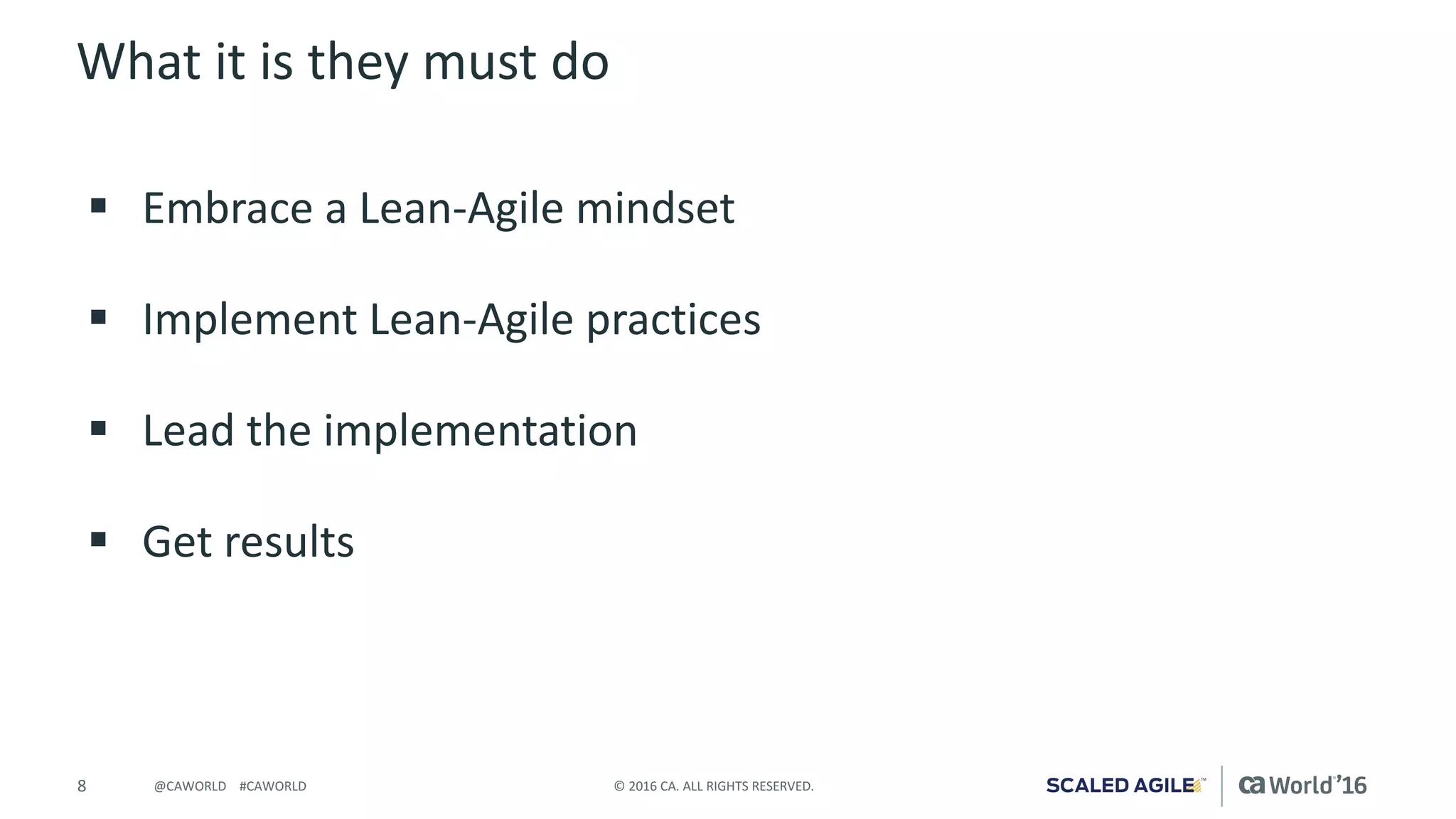 8 ©	2016	CA.	ALL	RIGHTS	RESERVED.@CAWORLD				#CAWORLD
What	it	is	they	must	do
§ Embrace	a	Lean-Agile	mindset
§ Implement	Lean-Agile	practices
§ Lead	the	implementation
§ Get	results
 