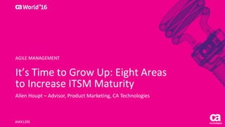 World®
’16
It’s	Time	to	Grow	Up:	Eight	Areas	
to	Increase	ITSM	Maturity
Allen	Houpt	– Advisor,	Product	Marketing,	CA	Technologies
AMX120S
AGILE	MANAGEMENT
 