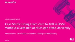 World®
’16
Case	Study:	Going	From	Zero	to	100	in	ITSM	
Without	a	Seat	Belt	at	Michigan	State	University
Ahmed	Issawi - Chief	ITSM	Tool	Architect	- Michigan	State	University
AMX19S
AGILE	MANAGEMENT
 
