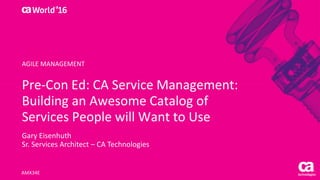 Pre-Con Ed: CA Service Management:
Building an Awesome Catalog of
Services People will Want to Use
Gary Eisenhuth
Sr. Services Architect – CA Technologies
AMX34E
AGILE MANAGEMENT
 
