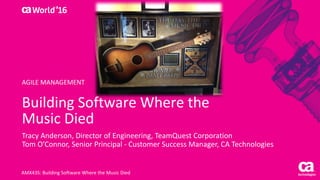 World®
’16
Building	Software	Where	the	
Music	Died
Tracy	Anderson,	Director	of	Engineering,	TeamQuest	Corporation
Tom	O’Connor,	Senior	Principal	- Customer	Success	Manager,	CA	Technologies
AMX43S:	Building	Software	Where	the	Music	Died
AGILE	MANAGEMENT
 