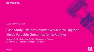 World®
’16
Case	Study:	Exelon’s	Innovative	CA	PPM	Upgrade	
Yields	Valuable	Outcomes	for	Its	Utilities
Joseph	Cook	- Principal	Project	Manager	- Exelon
Matthew	Ku	- Senior	Manager	- Deloitte	
AMX61S
AGILE	MANAGEMENT
 