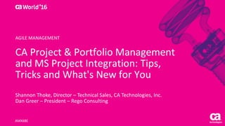 World®
’16
CA	Project	&	Portfolio	Management	
and	MS	Project	Integration:	Tips,	
Tricks	and	What's	New	for	You
Shannon	Thoke,	Director	– Technical	Sales,	CA	Technologies,	Inc.
Dan	Greer	– President	– Rego Consulting
AMX68E
AGILE	MANAGEMENT
 